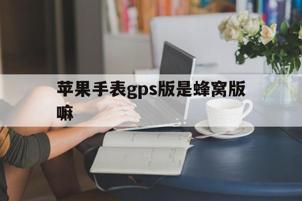 苹果手表gps版是蜂窝版嘛(苹果手表gps版好还是蜂窝版)-第2张图片-有道翻译官网 苹果手表gps版是蜂窝版嘛(苹果手表gps版好还是蜂窝版)-第2张图片-有道翻译官网